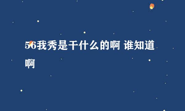 56我秀是干什么的啊 谁知道啊