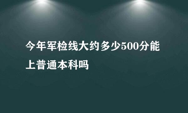 今年军检线大约多少500分能上普通本科吗