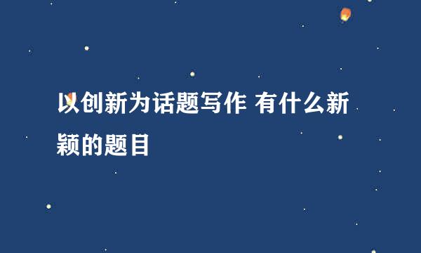 以创新为话题写作 有什么新颖的题目