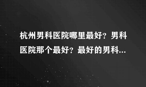 杭州男科医院哪里最好？男科医院那个最好？最好的男科医院，在哪里？