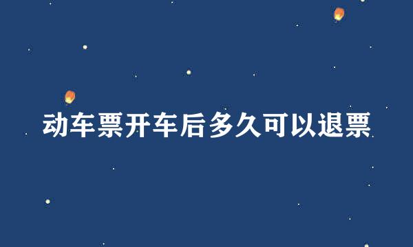 动车票开车后多久可以退票