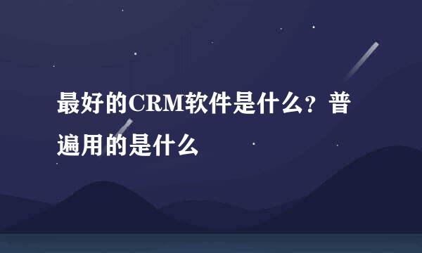 最好的CRM软件是什么？普遍用的是什么