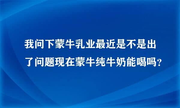 我问下蒙牛乳业最近是不是出了问题现在蒙牛纯牛奶能喝吗？