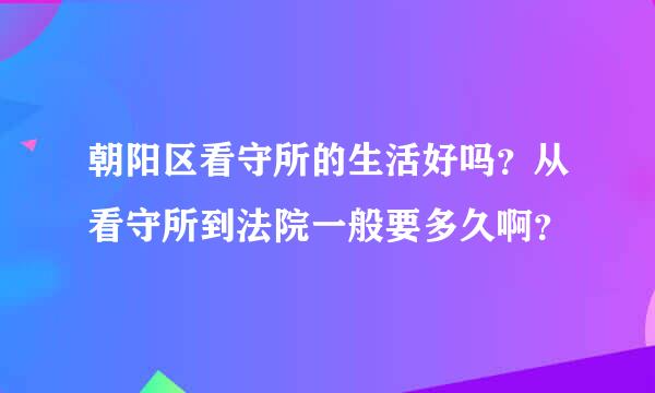 朝阳区看守所的生活好吗？从看守所到法院一般要多久啊？