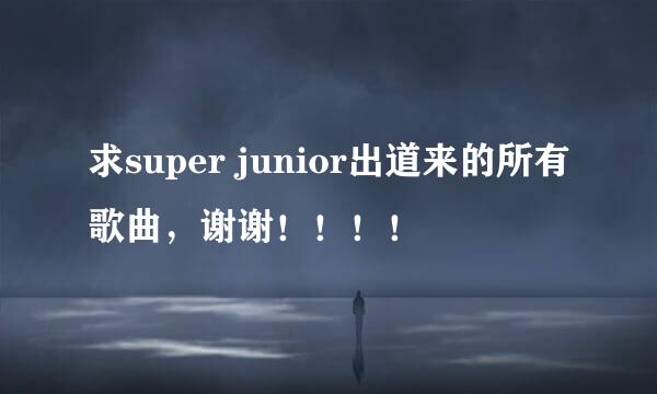 求super junior出道来的所有歌曲，谢谢！！！！