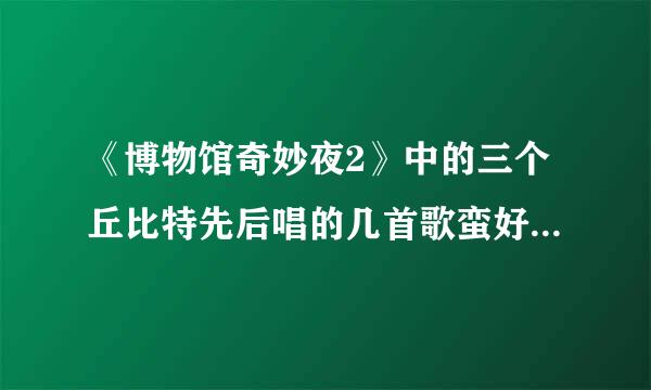 《博物馆奇妙夜2》中的三个丘比特先后唱的几首歌蛮好听的，都叫什么名字？