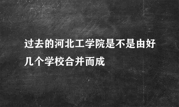 过去的河北工学院是不是由好几个学校合并而成