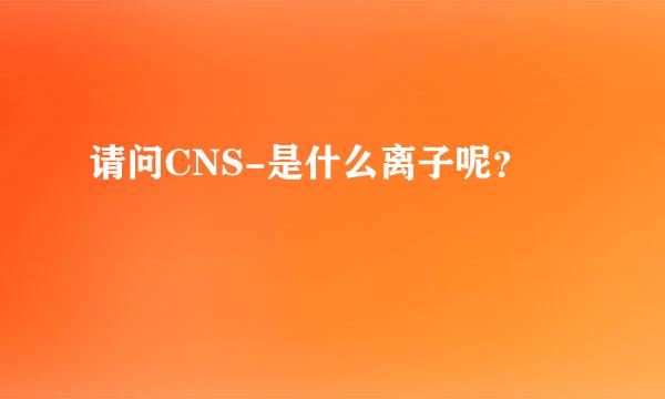 请问CNS-是什么离子呢？