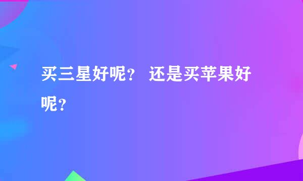 买三星好呢？ 还是买苹果好呢？