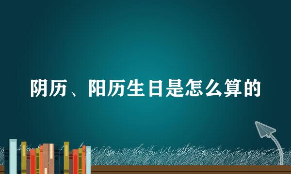 阴历、阳历生日是怎么算的