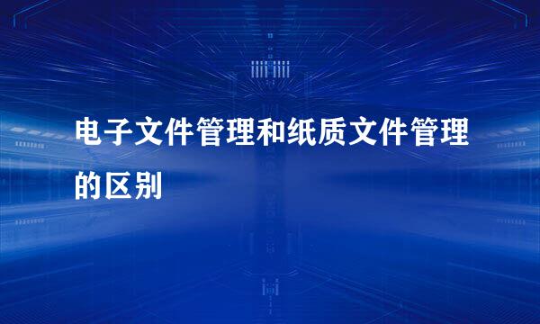 电子文件管理和纸质文件管理的区别