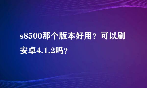 s8500那个版本好用？可以刷安卓4.1.2吗？