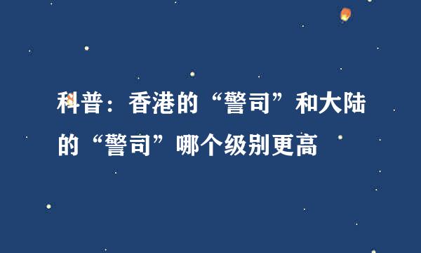 科普：香港的“警司”和大陆的“警司”哪个级别更高