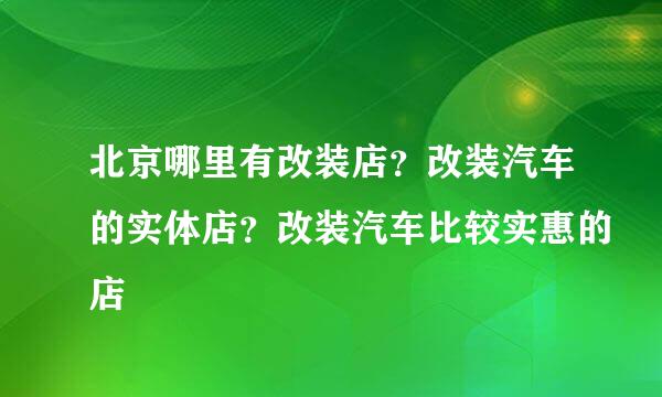 北京哪里有改装店？改装汽车的实体店？改装汽车比较实惠的店