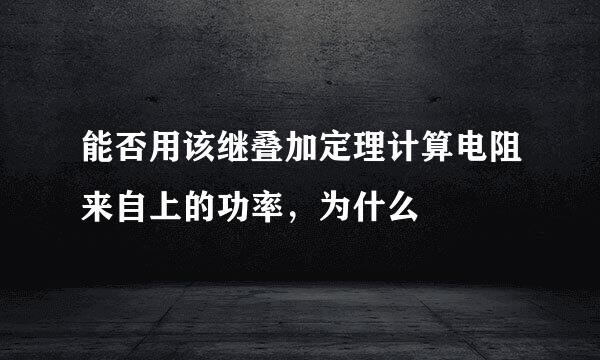 能否用该继叠加定理计算电阻来自上的功率，为什么