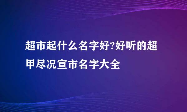 超市起什么名字好?好听的超甲尽况宣市名字大全