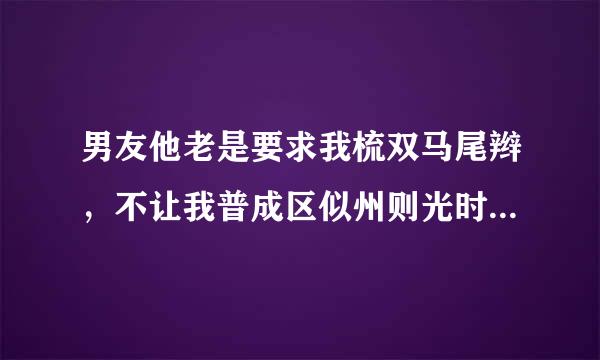 男友他老是要求我梳双马尾辫，不让我普成区似州则光时盟的右把头发放下来，因为这样每当他从后边搞我时就可以用手拽我辫子，