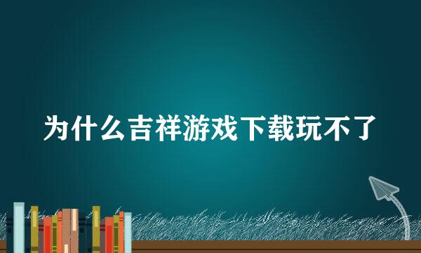 为什么吉祥游戏下载玩不了