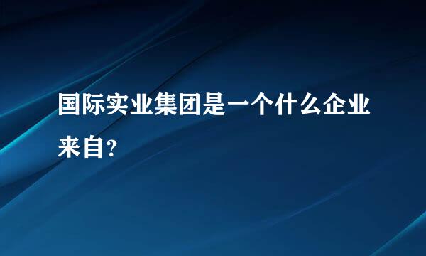 国际实业集团是一个什么企业来自？