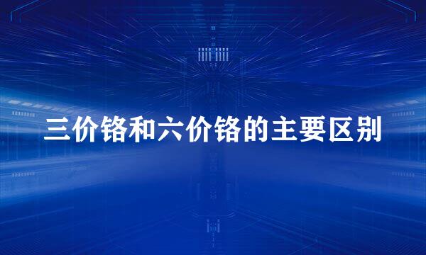 三价铬和六价铬的主要区别