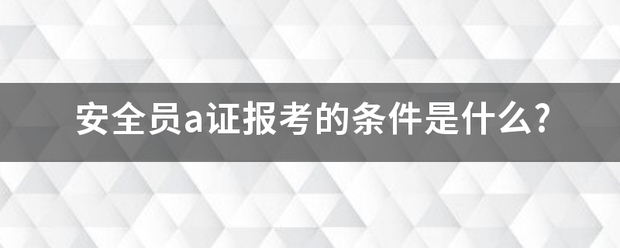 安全员a证希危饭报考的条件是什么?