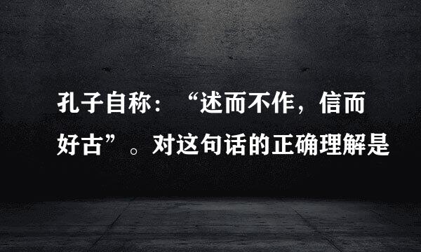 孔子自称：“述而不作，信而好古”。对这句话的正确理解是