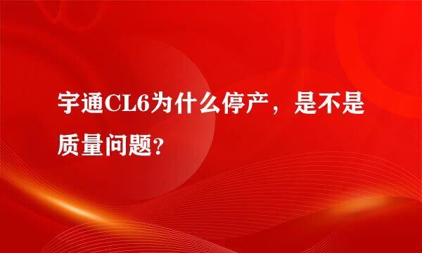 宇通CL6为什么停产，是不是质量问题？