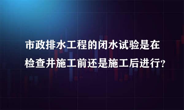 市政排水工程的闭水试验是在检查井施工前还是施工后进行？