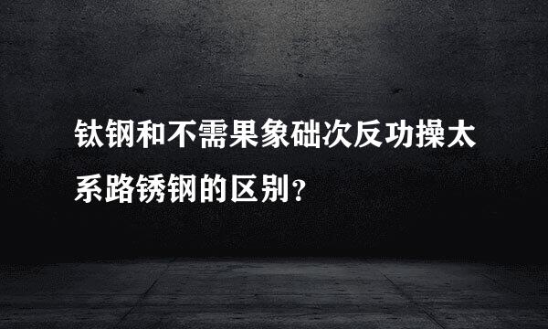 钛钢和不需果象础次反功操太系路锈钢的区别？