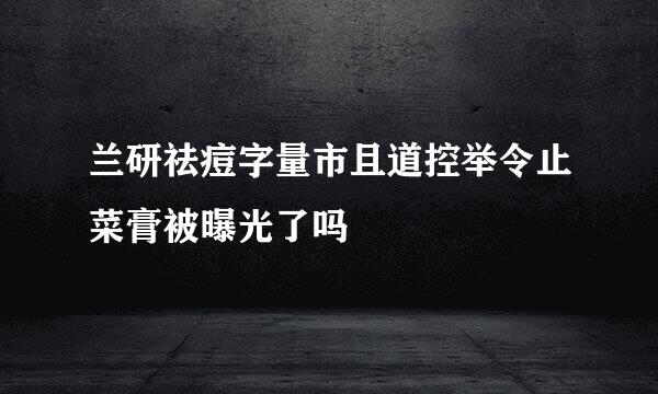 兰研祛痘字量市且道控举令止菜膏被曝光了吗