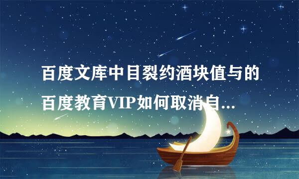 百度文库中目裂约酒块值与的百度教育VIP如何取消自动续费？？