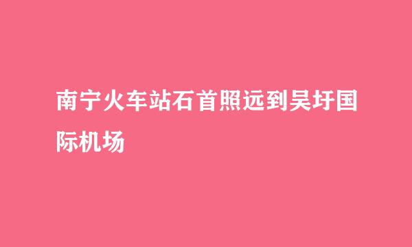 南宁火车站石首照远到吴圩国际机场