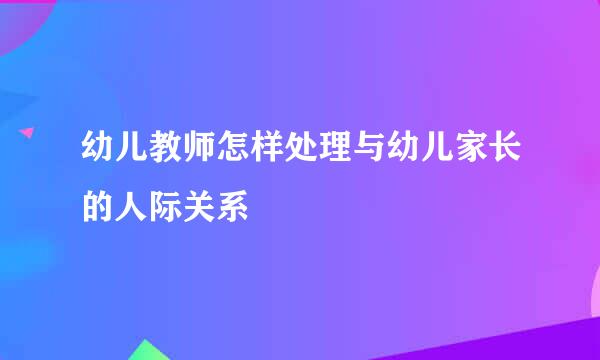 幼儿教师怎样处理与幼儿家长的人际关系