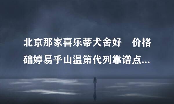 北京那家喜乐蒂犬舍好 价格础婷易乎山温第代列靠谱点的 我怕买到串所以要找名气大点想岩到的