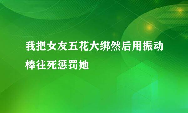 我把女友五花大绑然后用振动棒往死惩罚她