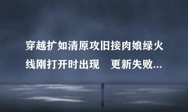 穿越扩如清原攻旧接肉娘绿火线刚打开时出现 更新失败.请尝试重启cf游戏客户端或下载新版本 是什么意思呢 怎么解决呢 求