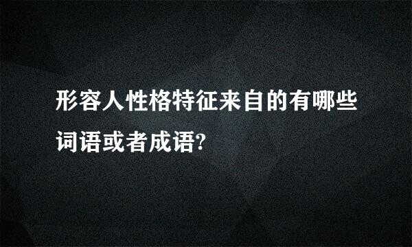 形容人性格特征来自的有哪些词语或者成语?