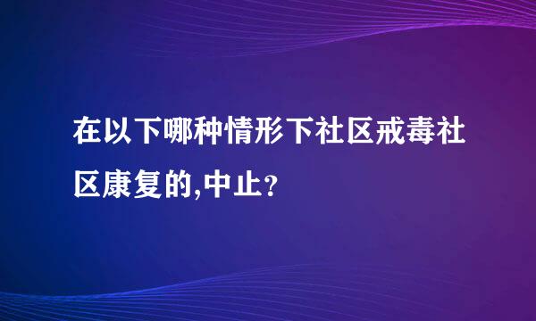 在以下哪种情形下社区戒毒社区康复的,中止？