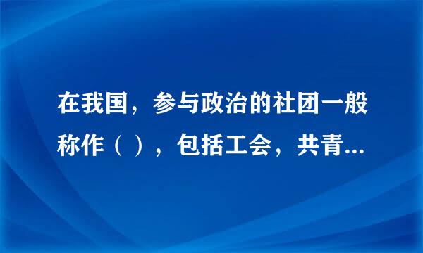 在我国，参与政治的社团一般称作（），包括工会，共青团，妇联，工商联等。