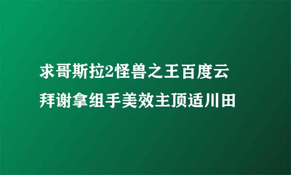 求哥斯拉2怪兽之王百度云 拜谢拿组手美效主顶适川田