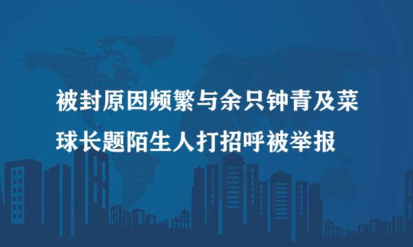 被封原因频繁与余只钟青及菜球长题陌生人打招呼被举报