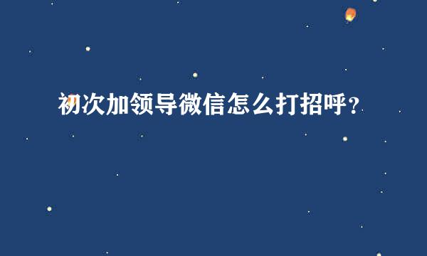 初次加领导微信怎么打招呼？