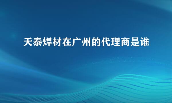 天泰焊材在广州的代理商是谁