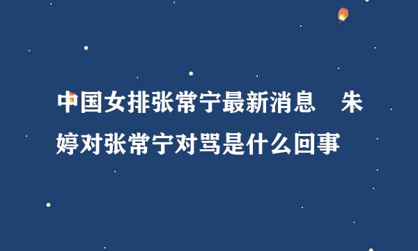 中国女排张常宁最新消息 朱婷对张常宁对骂是什么回事