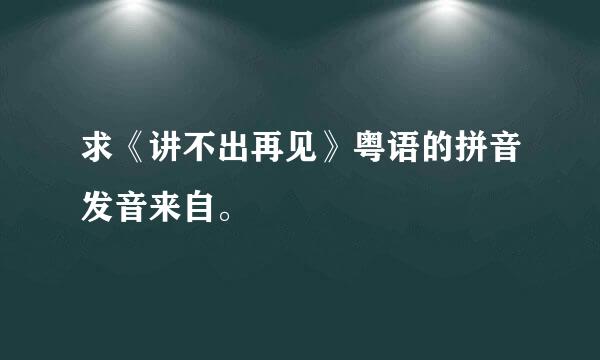 求《讲不出再见》粤语的拼音发音来自。