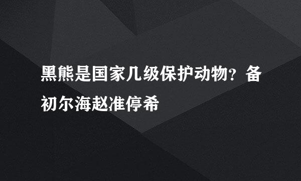 黑熊是国家几级保护动物？备初尔海赵准停希