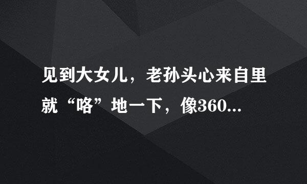 见到大女儿，老孙头心来自里就“咯”地一下，像360问答是什么东西碎了，一下就想起那天