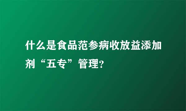 什么是食品范参病收放益添加剂“五专”管理？