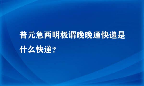 普元急两明极谓晚晚通快递是什么快递？