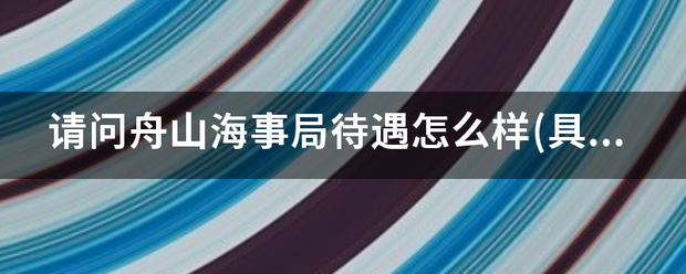 请问舟获范铁志此祖月量欢富山海事局待遇怎么样(具体点)?知情人回答下呀？